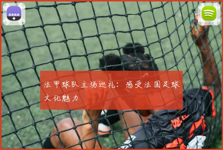 法甲球队主场巡礼：感受法国足球文化魅力