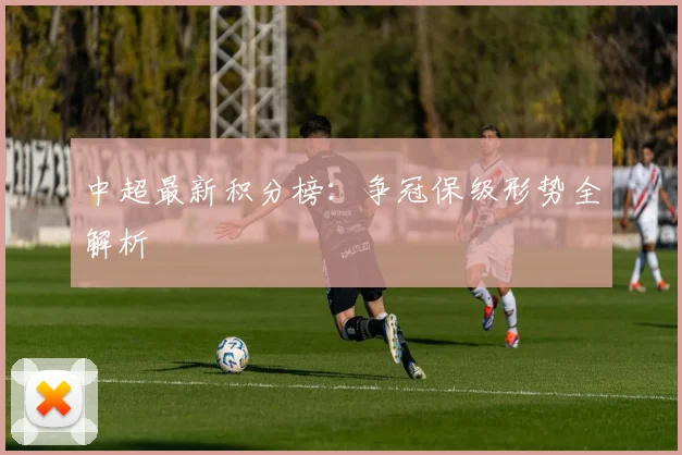中超最新积分榜：争冠保级形势全解析