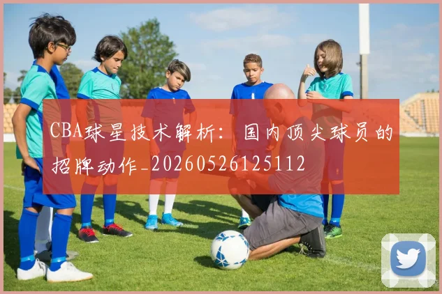 CBA球星技术解析：国内顶尖球员的招牌动作_20260526125112