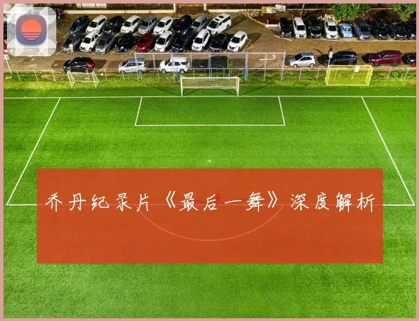 乔丹纪录片《最后一舞》深度解析