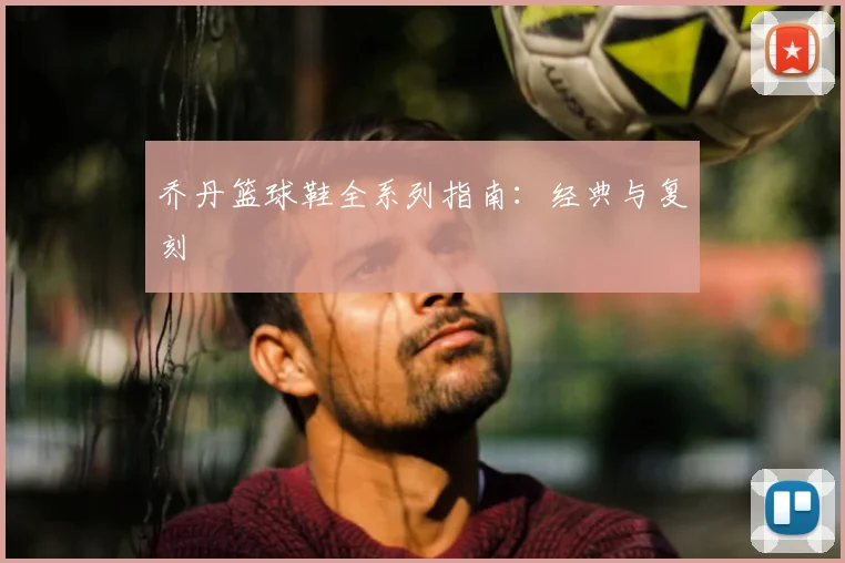 乔丹篮球鞋全系列指南：经典与复刻