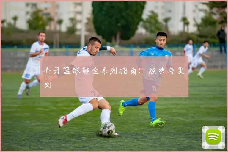 乔丹篮球鞋全系列指南：经典与复刻